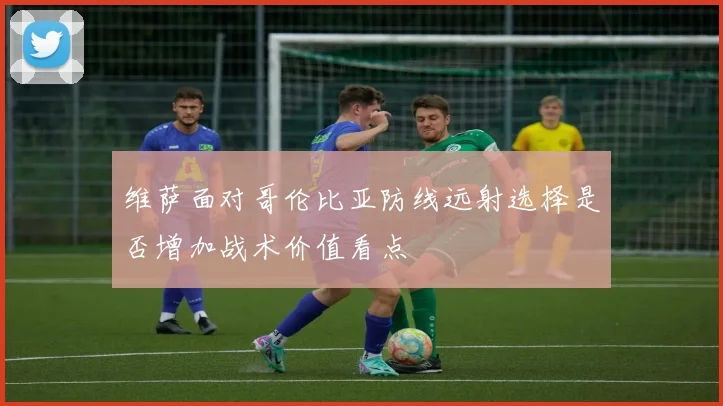 维萨面对哥伦比亚防线远射选择是否增加战术价值看点