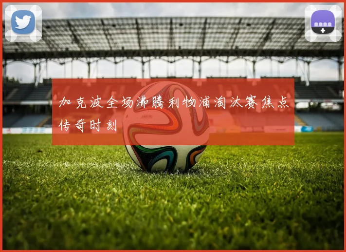 加克波全场沸腾利物浦淘汰赛焦点传奇时刻