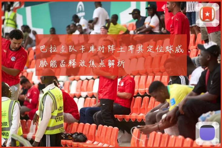 巴拉圭队卡库对阵土耳其定位球威胁能否释放焦点解析