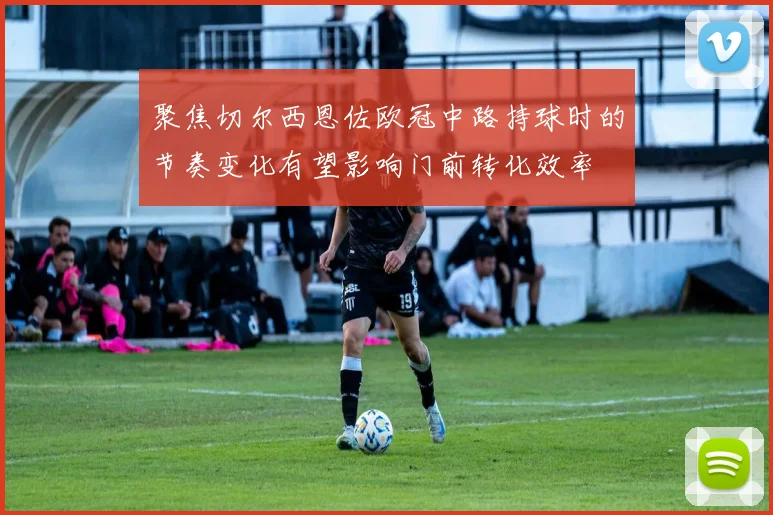 聚焦切尔西恩佐欧冠中路持球时的节奏变化有望影响门前转化效率