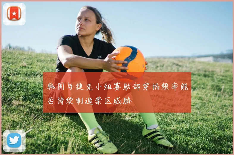 韩国与捷克小组赛肋部穿插频率能否持续制造禁区威胁