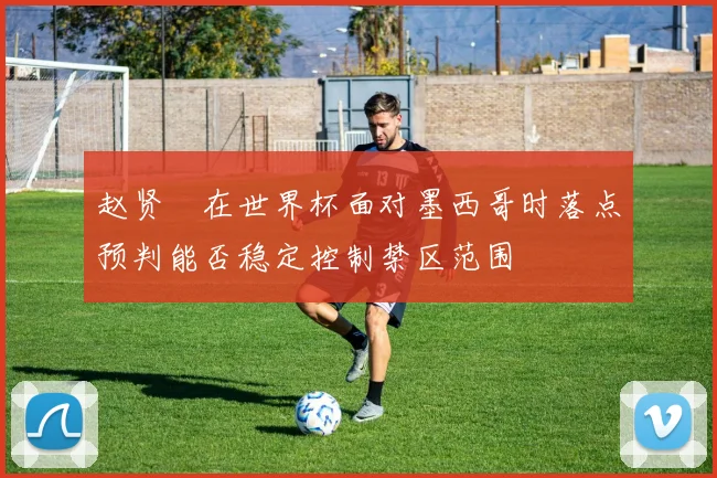 赵贤祐在世界杯面对墨西哥时落点预判能否稳定控制禁区范围