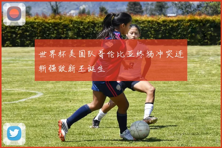世界杯美国队哥伦比亚终场冲突连斩强敌新王诞生