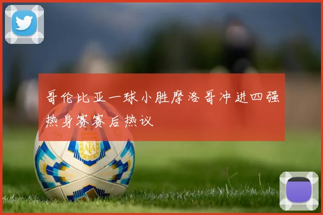 哥伦比亚一球小胜摩洛哥冲进四强热身赛赛后热议