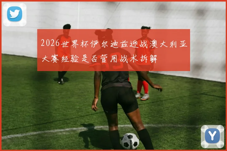 2026世界杯伊尔迪兹迎战澳大利亚大赛经验是否管用战术拆解