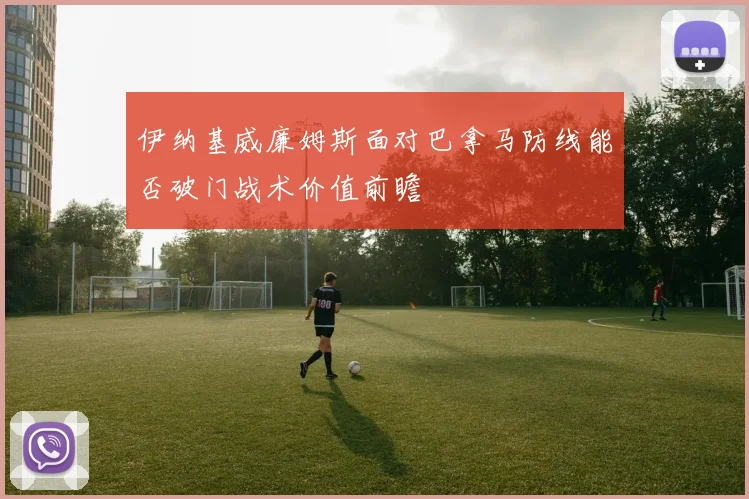 伊纳基威廉姆斯面对巴拿马防线能否破门战术价值前瞻