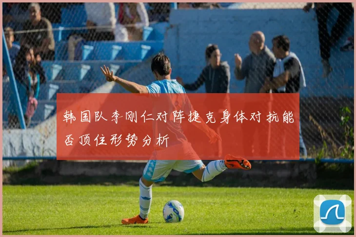 韩国队李刚仁对阵捷克身体对抗能否顶住形势分析