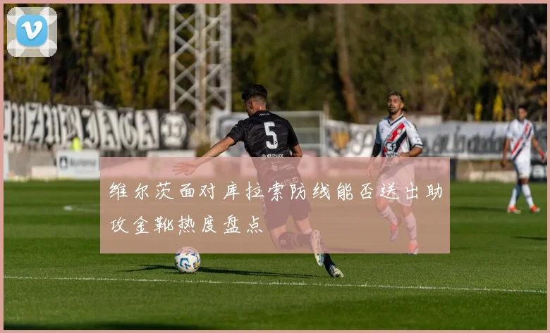维尔茨面对库拉索防线能否送出助攻金靴热度盘点