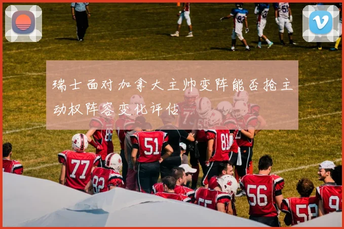 瑞士面对加拿大主帅变阵能否抢主动权阵容变化评估
