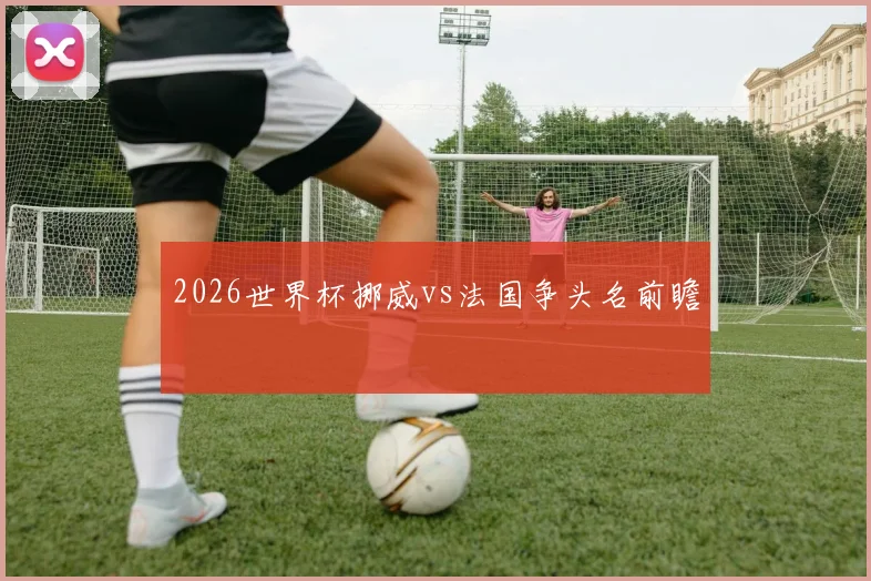 2026世界杯挪威vs法国争头名前瞻