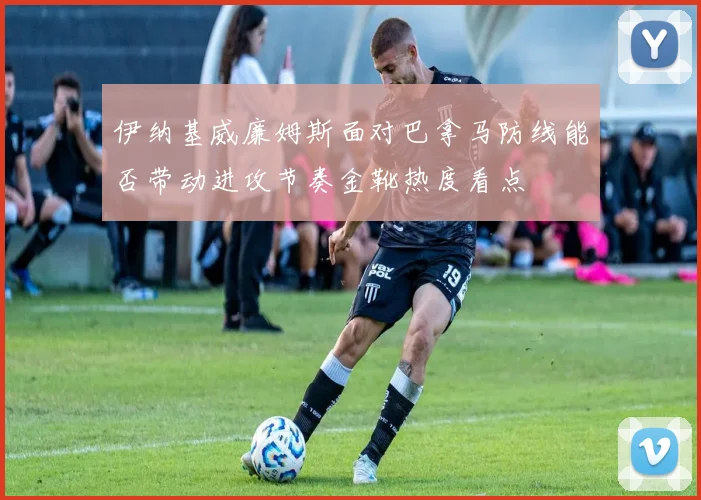 伊纳基威廉姆斯面对巴拿马防线能否带动进攻节奏金靴热度看点