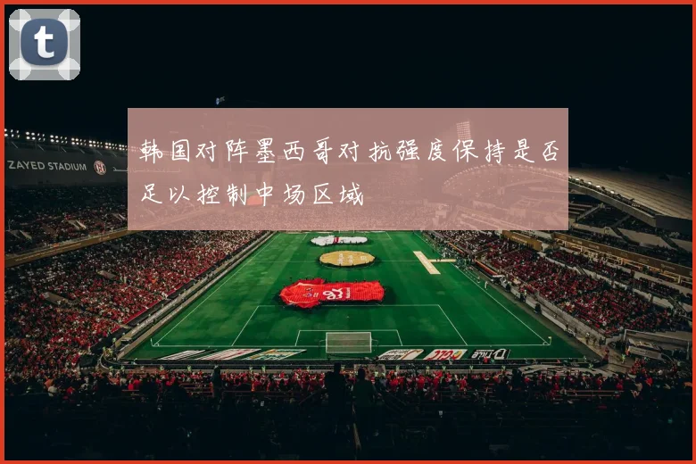 韩国对阵墨西哥对抗强度保持是否足以控制中场区域