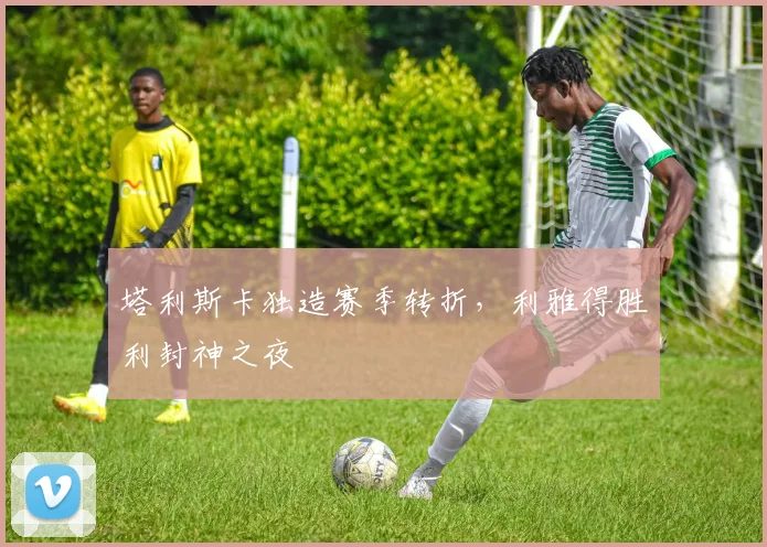 塔利斯卡独造赛季转折，利雅得胜利封神之夜