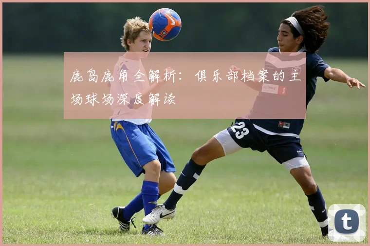 鹿岛鹿角全解析：俱乐部档案的主场球场深度解读