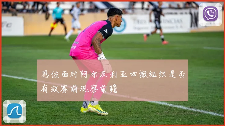 恩佐面对阿尔及利亚回撤组织是否有效赛前观察前瞻