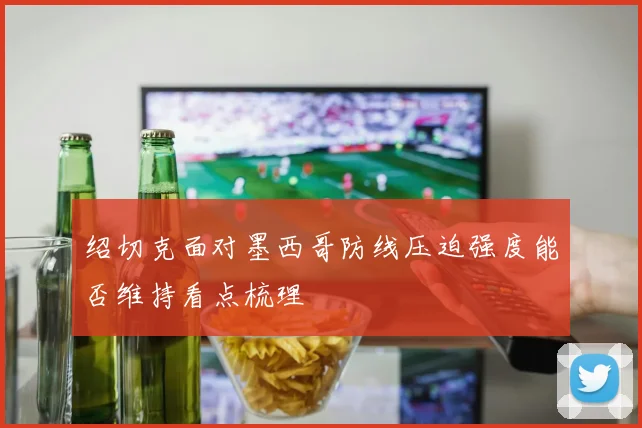 绍切克面对墨西哥防线压迫强度能否维持看点梳理