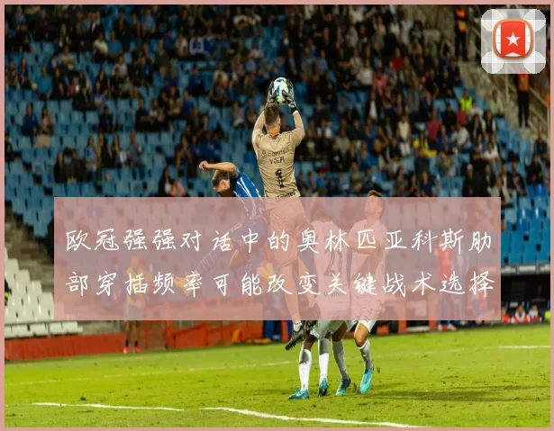 欧冠强强对话中的奥林匹亚科斯肋部穿插频率可能改变关键战术选择