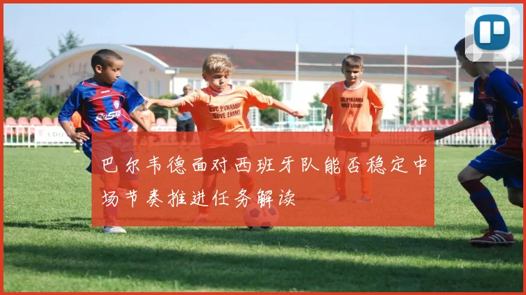 巴尔韦德面对西班牙队能否稳定中场节奏推进任务解读