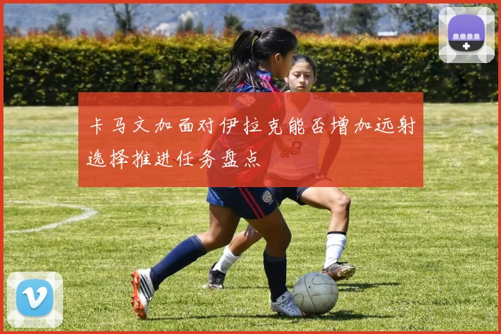 卡马文加面对伊拉克能否增加远射选择推进任务盘点