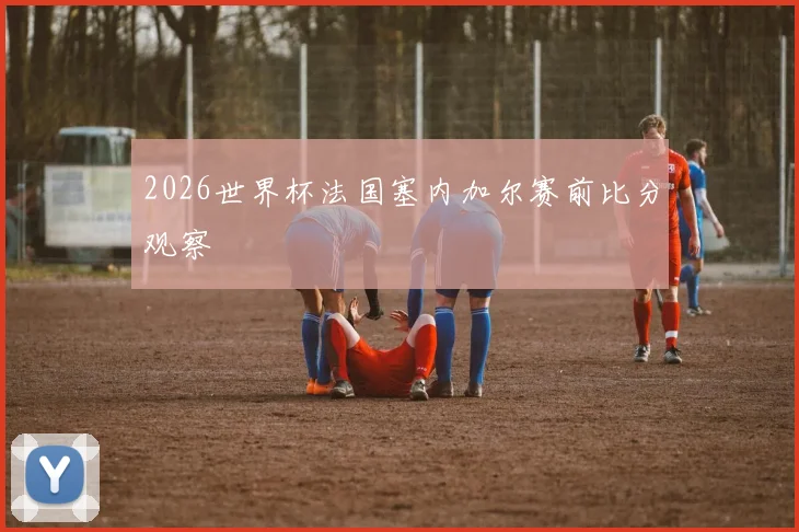2026世界杯法国塞内加尔赛前比分观察