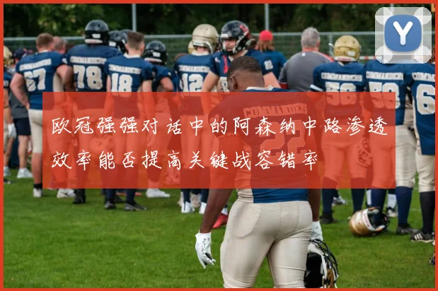欧冠强强对话中的阿森纳中路渗透效率能否提高关键战容错率