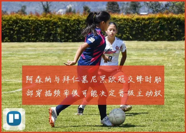 阿森纳与拜仁慕尼黑欧冠交锋时肋部穿插频率很可能决定晋级主动权