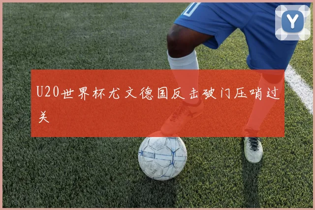 U20世界杯尤文德国反击破门压哨过关