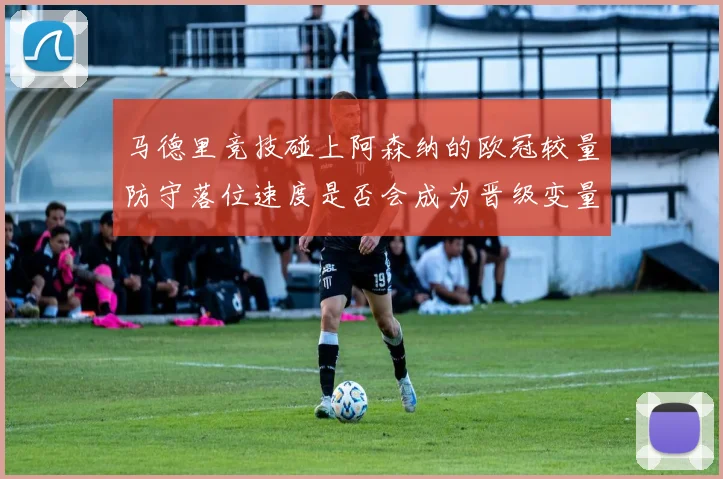 马德里竞技碰上阿森纳的欧冠较量防守落位速度是否会成为晋级变量
